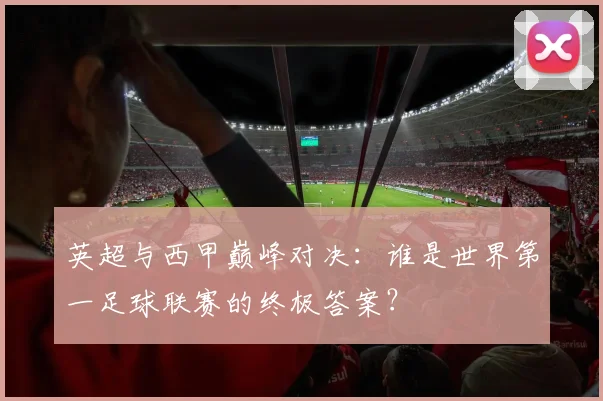 英超与西甲巅峰对决:谁是世界第一足球联赛的终极答案?