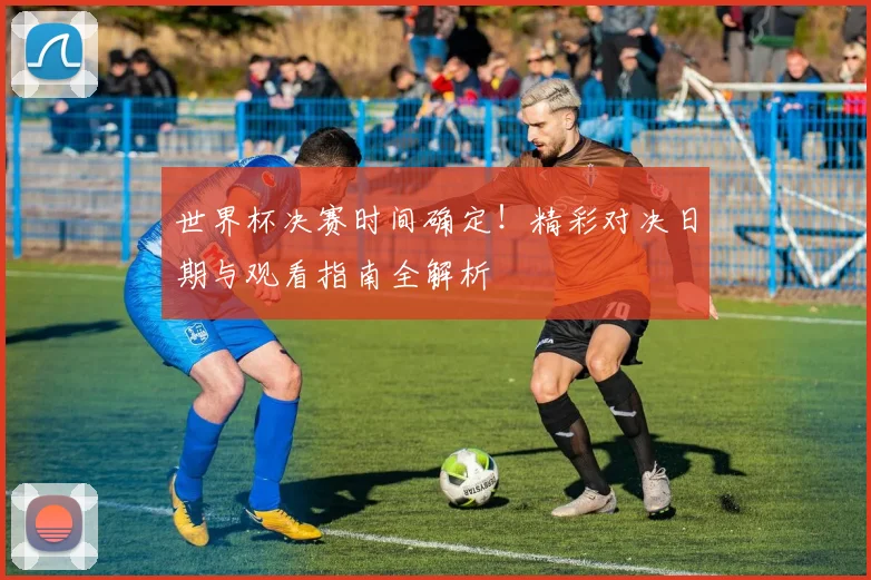 世界杯决赛时间确定!精彩对决日期与观看指南全解析